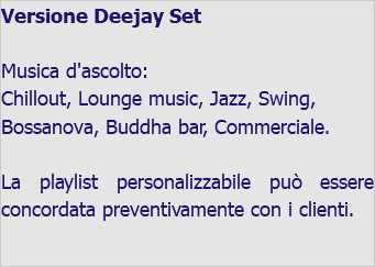 Versione Deejay Set Musica d'ascolto: Chillout, Lounge music, Jazz, Swing, Bossanova, Buddha bar, Commerciale. La playlist personalizzabile può essere concordata preventivamente con i clienti. 