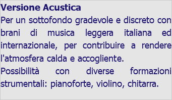 Versione Acustica Per un sottofondo gradevole e discreto con brani di musica leggera italiana ed internazionale, per contribuire a rendere l'atmosfera calda e accogliente. Possibilità con diverse formazioni strumentali: pianoforte, violino, chitarra. 