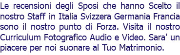 Le recensioni degli Sposi che hanno Scelto il nostro Staff in Italia Svizzera Germania Francia sono il nostro punto di Forza. Visita il nostro Curriculum Fotografico Audio e Video. Sara' un piacere per noi suonare al Tuo Matrimonio. 