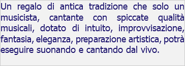 Un regalo di antica tradizione che solo un musicista, cantante con spiccate qualità musicali, dotato di intuito, improvvisazione, fantasia, eleganza, preparazione artistica, potrà eseguire suonando e cantando dal vivo.