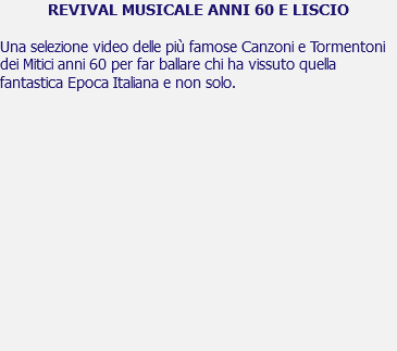 REVIVAL MUSICALE ANNI 60 E LISCIO Una selezione video delle più famose Canzoni e Tormentoni dei Mitici anni 60 per far ballare chi ha vissuto quella fantastica Epoca Italiana e non solo. 