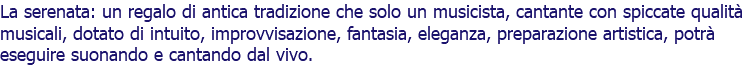 La serenata: un regalo di antica tradizione che solo un musicista, cantante con spiccate qualità musicali, dotato di intuito, improvvisazione, fantasia, eleganza, preparazione artistica, potrà eseguire suonando e cantando dal vivo.