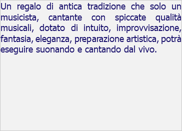 Un regalo di antica tradizione che solo un musicista, cantante con spiccate qualità musicali, dotato di intuito, improvvisazione, fantasia, eleganza, preparazione artistica, potrà eseguire suonando e cantando dal vivo.